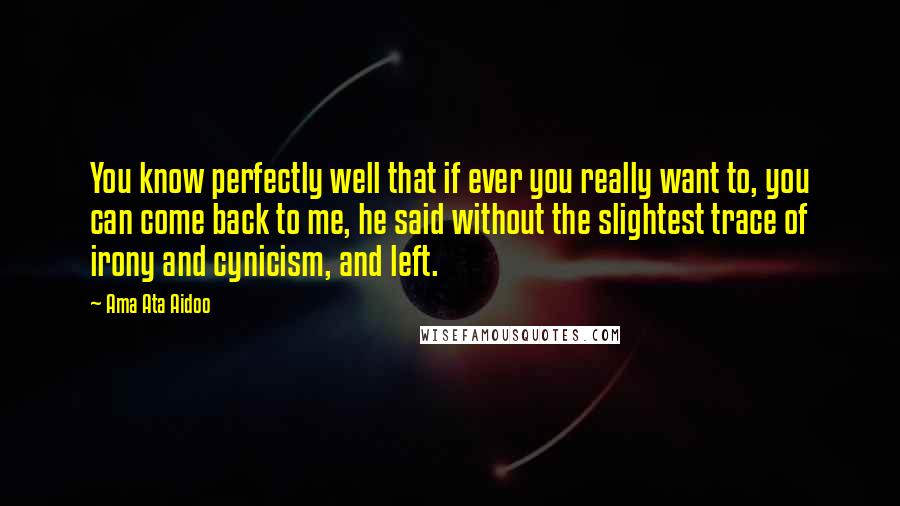 Ama Ata Aidoo Quotes: You know perfectly well that if ever you really want to, you can come back to me, he said without the slightest trace of irony and cynicism, and left.