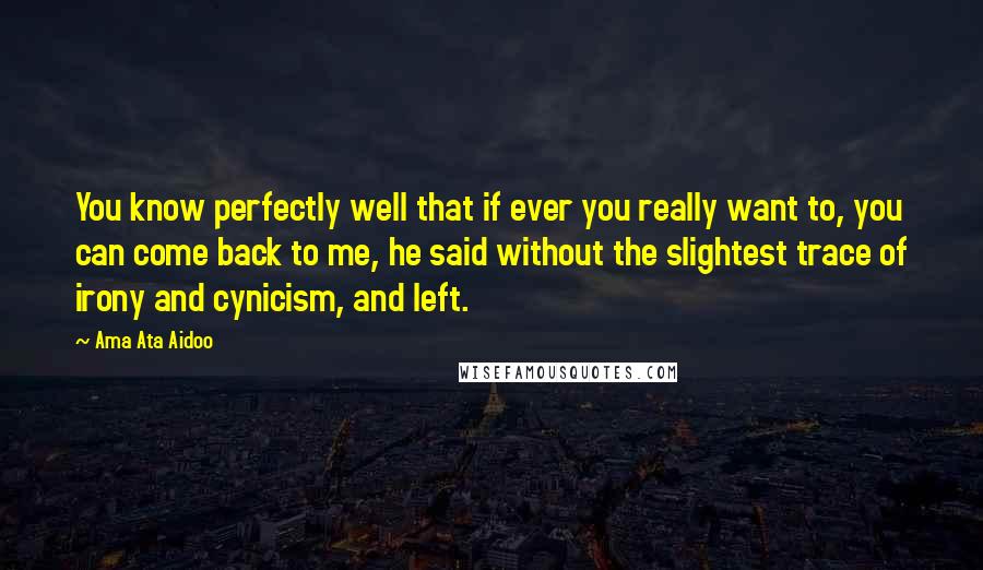 Ama Ata Aidoo Quotes: You know perfectly well that if ever you really want to, you can come back to me, he said without the slightest trace of irony and cynicism, and left.