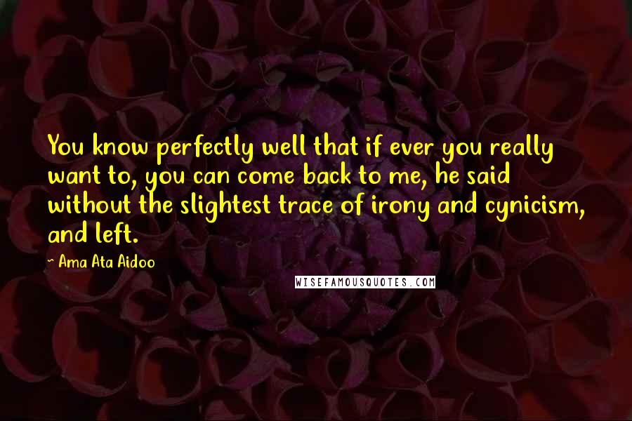 Ama Ata Aidoo Quotes: You know perfectly well that if ever you really want to, you can come back to me, he said without the slightest trace of irony and cynicism, and left.