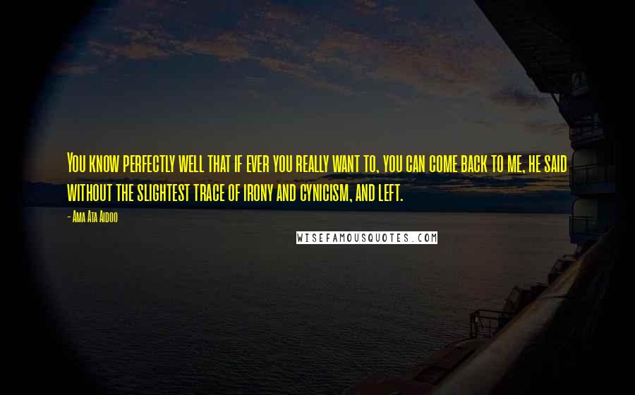 Ama Ata Aidoo Quotes: You know perfectly well that if ever you really want to, you can come back to me, he said without the slightest trace of irony and cynicism, and left.