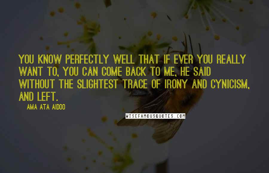 Ama Ata Aidoo Quotes: You know perfectly well that if ever you really want to, you can come back to me, he said without the slightest trace of irony and cynicism, and left.