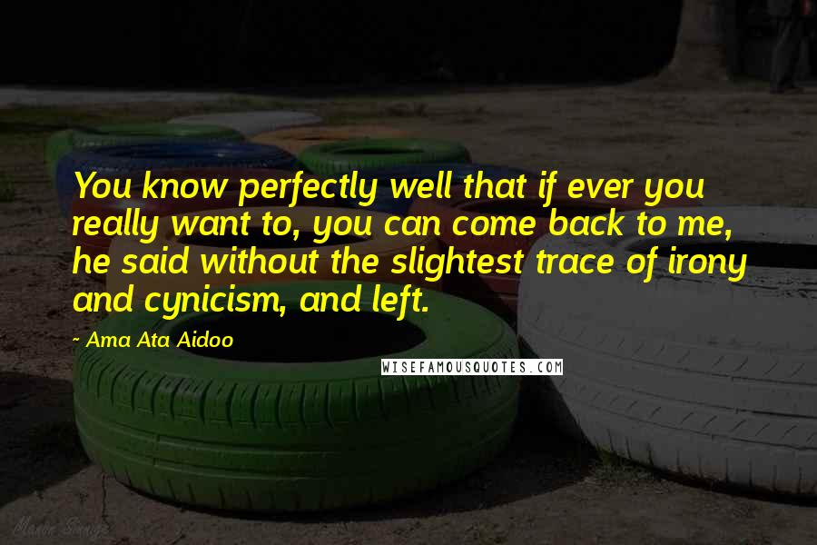 Ama Ata Aidoo Quotes: You know perfectly well that if ever you really want to, you can come back to me, he said without the slightest trace of irony and cynicism, and left.