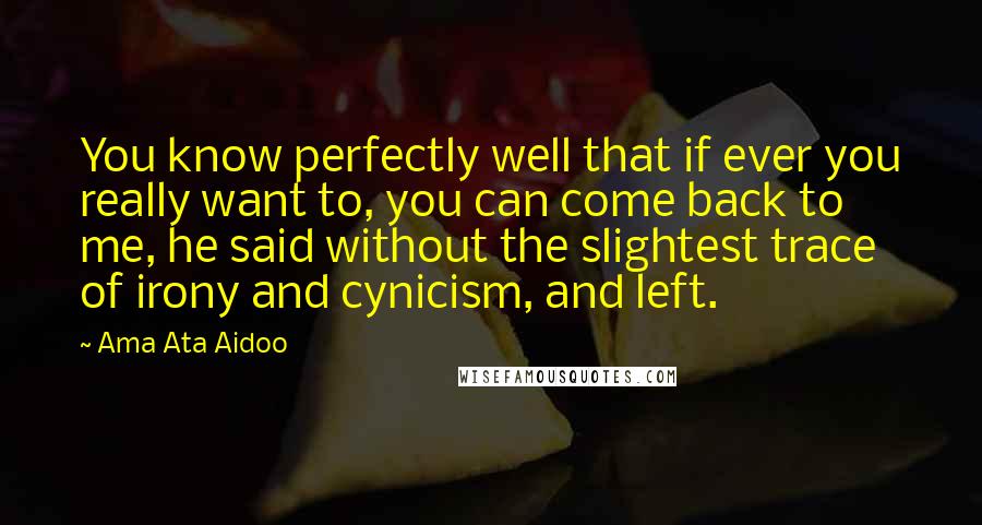 Ama Ata Aidoo Quotes: You know perfectly well that if ever you really want to, you can come back to me, he said without the slightest trace of irony and cynicism, and left.