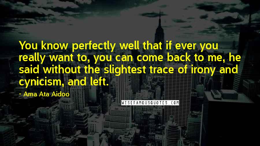 Ama Ata Aidoo Quotes: You know perfectly well that if ever you really want to, you can come back to me, he said without the slightest trace of irony and cynicism, and left.