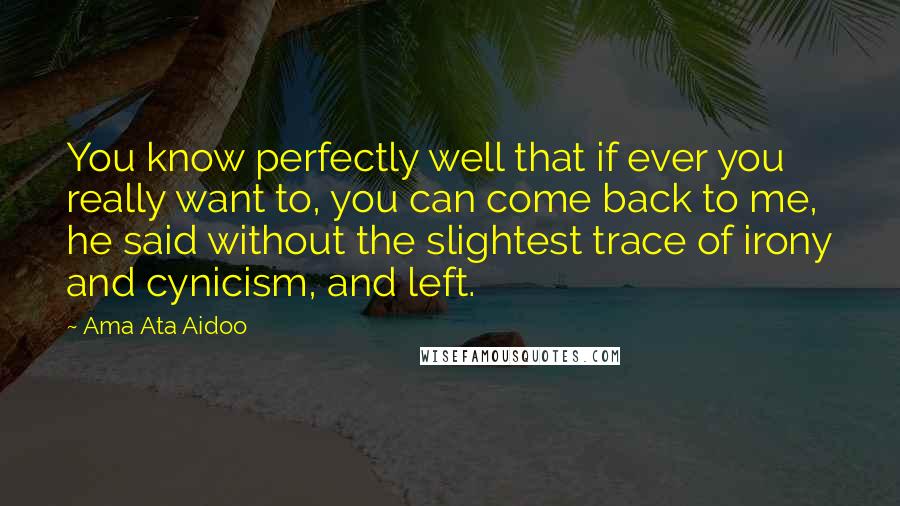 Ama Ata Aidoo Quotes: You know perfectly well that if ever you really want to, you can come back to me, he said without the slightest trace of irony and cynicism, and left.