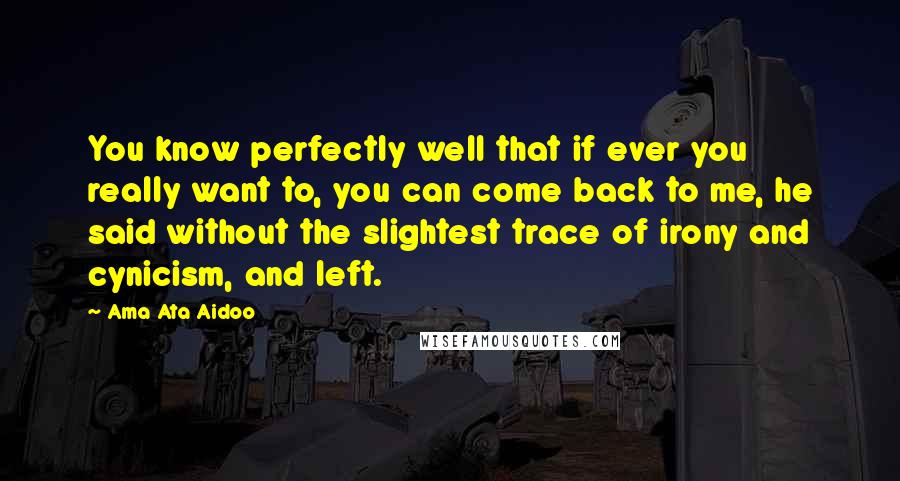 Ama Ata Aidoo Quotes: You know perfectly well that if ever you really want to, you can come back to me, he said without the slightest trace of irony and cynicism, and left.