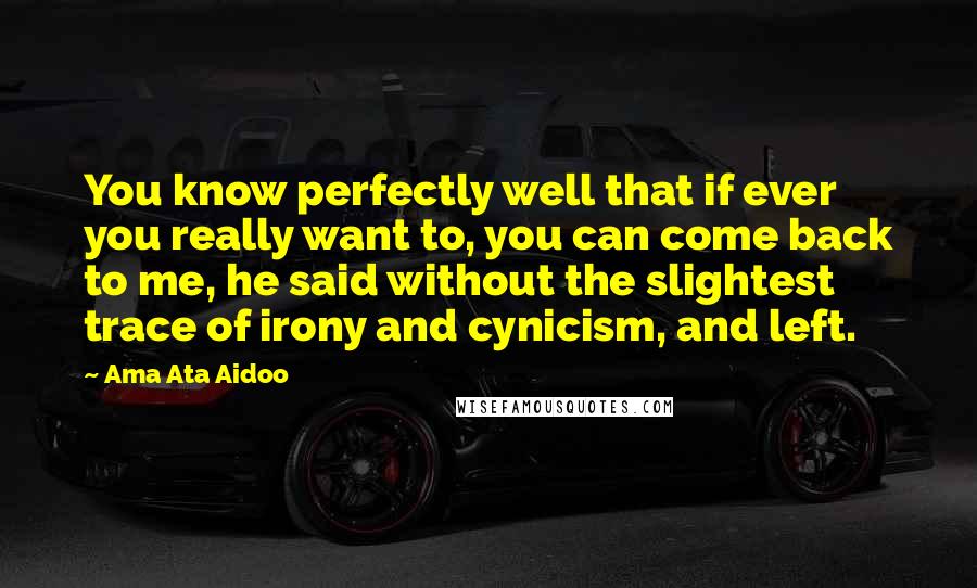 Ama Ata Aidoo Quotes: You know perfectly well that if ever you really want to, you can come back to me, he said without the slightest trace of irony and cynicism, and left.