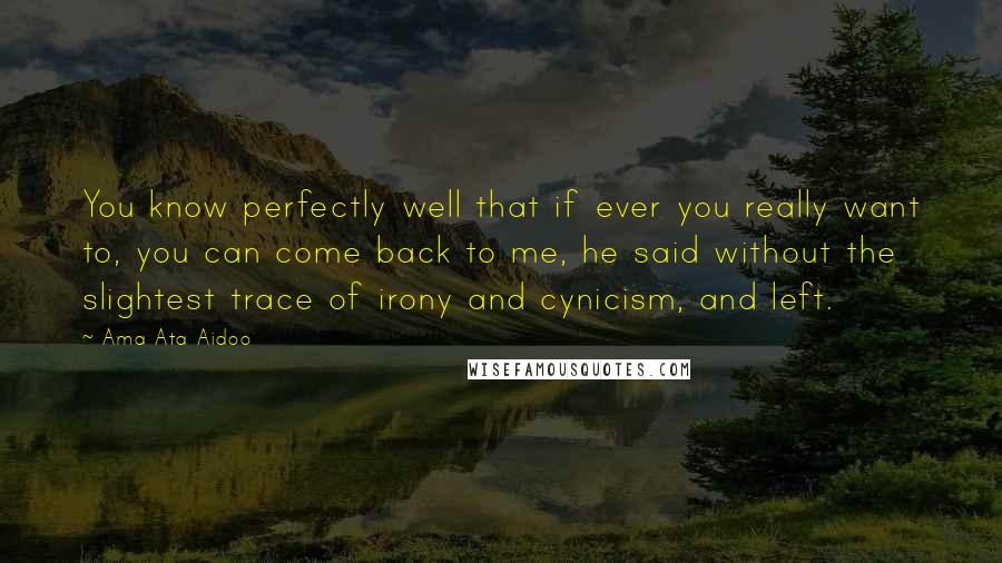 Ama Ata Aidoo Quotes: You know perfectly well that if ever you really want to, you can come back to me, he said without the slightest trace of irony and cynicism, and left.