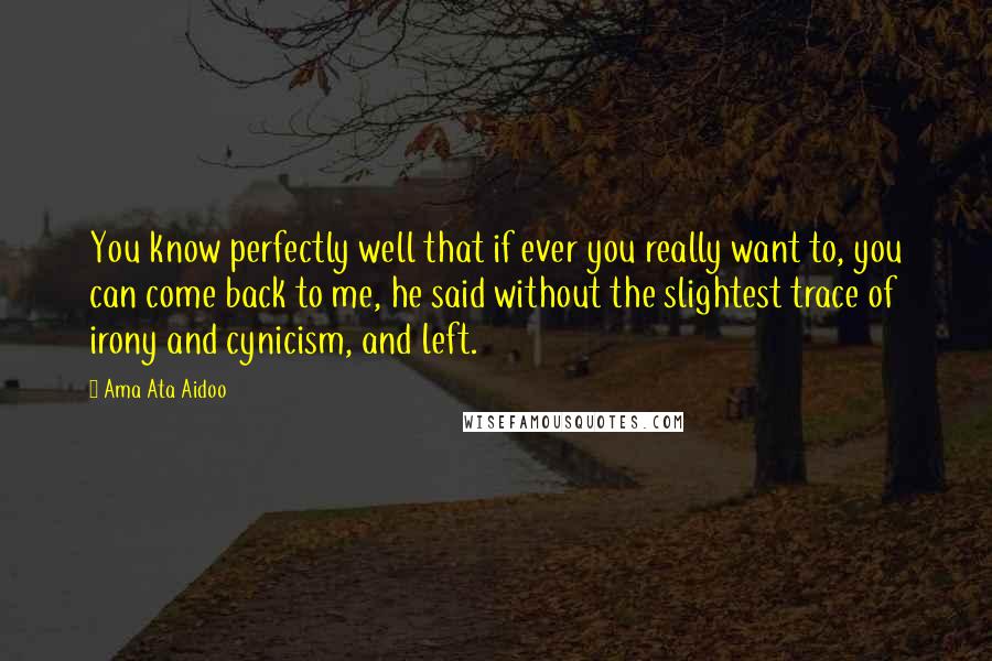 Ama Ata Aidoo Quotes: You know perfectly well that if ever you really want to, you can come back to me, he said without the slightest trace of irony and cynicism, and left.