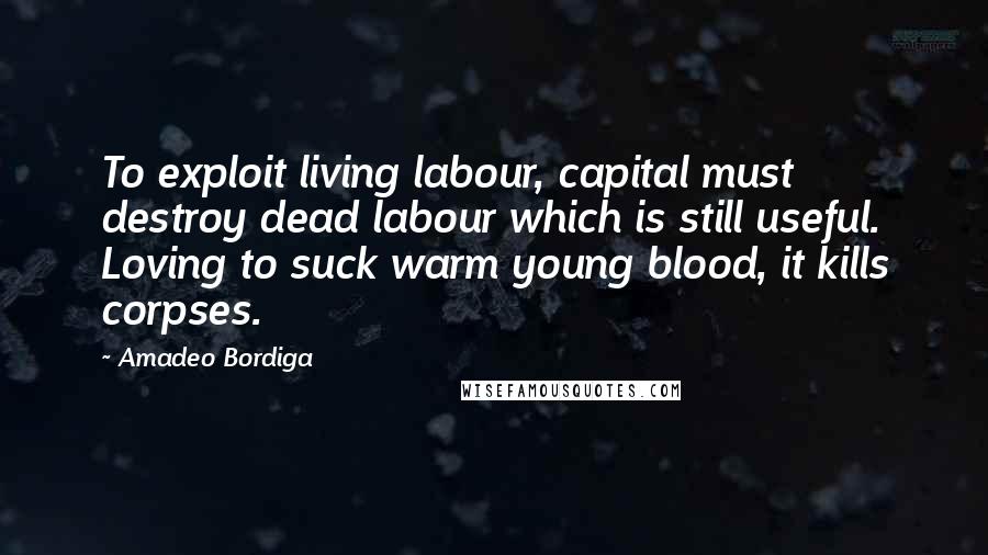 Amadeo Bordiga Quotes: To exploit living labour, capital must destroy dead labour which is still useful. Loving to suck warm young blood, it kills corpses.