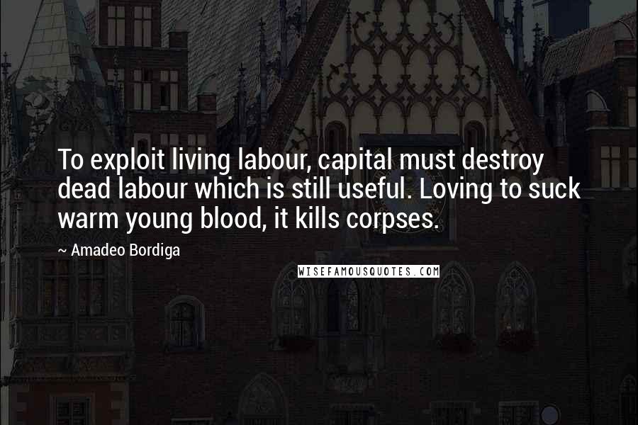 Amadeo Bordiga Quotes: To exploit living labour, capital must destroy dead labour which is still useful. Loving to suck warm young blood, it kills corpses.