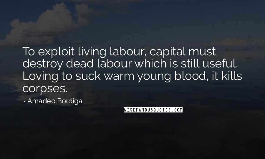 Amadeo Bordiga Quotes: To exploit living labour, capital must destroy dead labour which is still useful. Loving to suck warm young blood, it kills corpses.