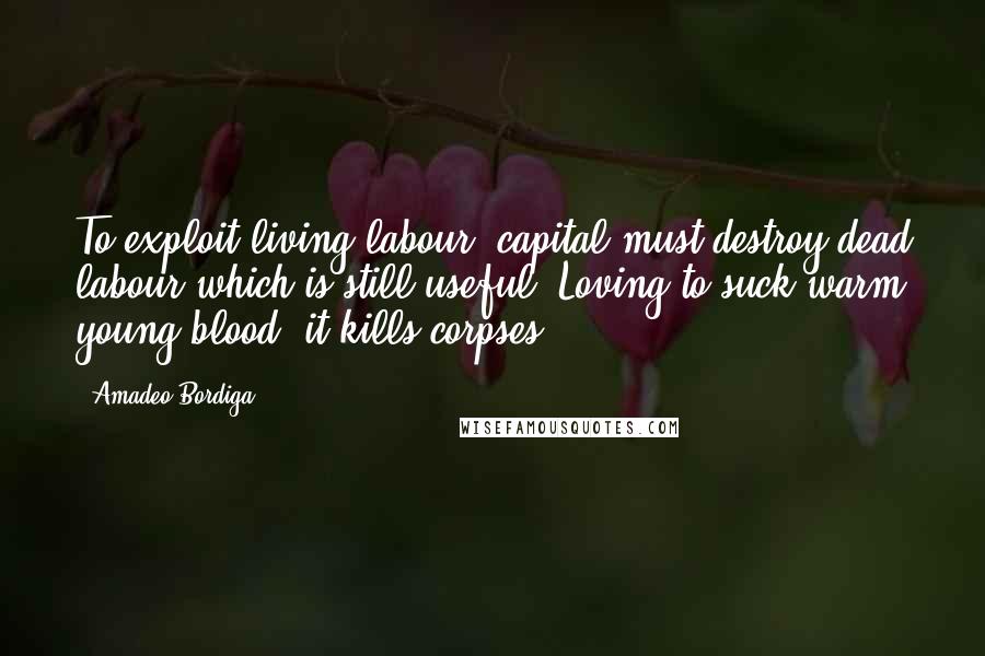 Amadeo Bordiga Quotes: To exploit living labour, capital must destroy dead labour which is still useful. Loving to suck warm young blood, it kills corpses.