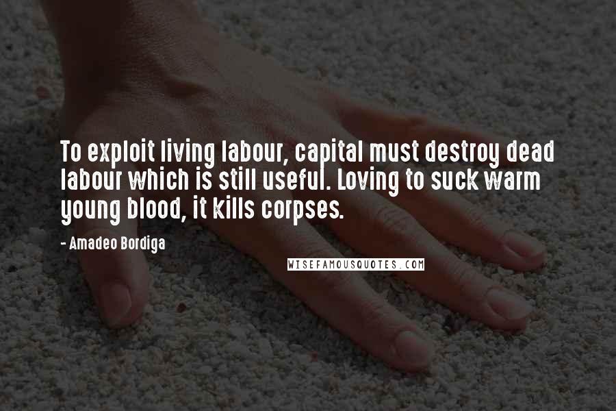 Amadeo Bordiga Quotes: To exploit living labour, capital must destroy dead labour which is still useful. Loving to suck warm young blood, it kills corpses.