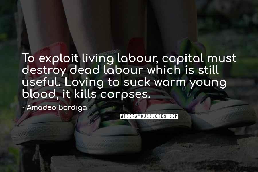 Amadeo Bordiga Quotes: To exploit living labour, capital must destroy dead labour which is still useful. Loving to suck warm young blood, it kills corpses.