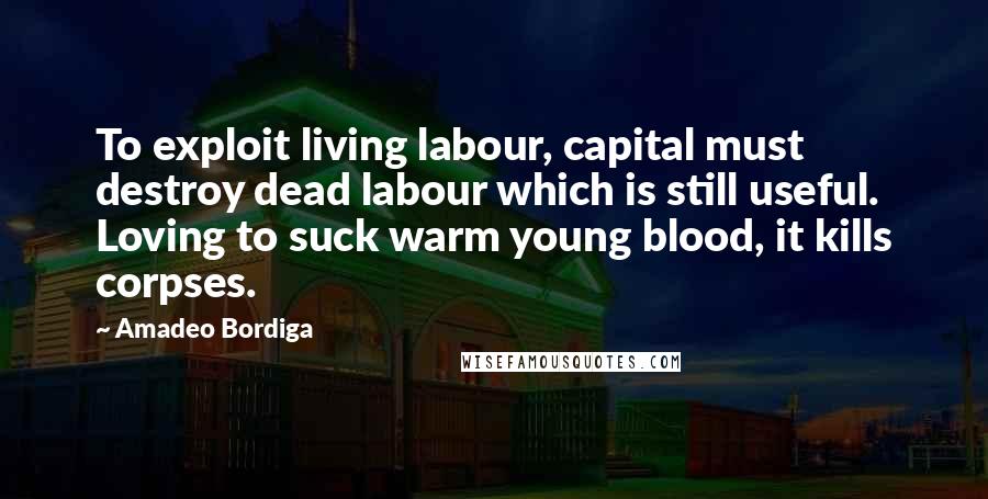 Amadeo Bordiga Quotes: To exploit living labour, capital must destroy dead labour which is still useful. Loving to suck warm young blood, it kills corpses.