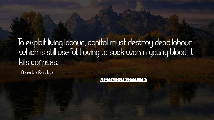 Amadeo Bordiga Quotes: To exploit living labour, capital must destroy dead labour which is still useful. Loving to suck warm young blood, it kills corpses.