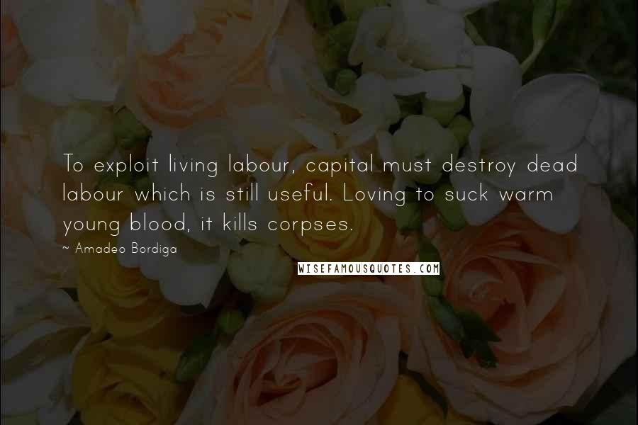 Amadeo Bordiga Quotes: To exploit living labour, capital must destroy dead labour which is still useful. Loving to suck warm young blood, it kills corpses.