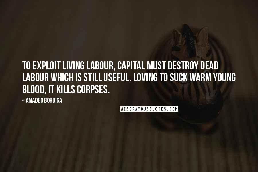 Amadeo Bordiga Quotes: To exploit living labour, capital must destroy dead labour which is still useful. Loving to suck warm young blood, it kills corpses.