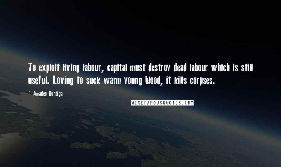 Amadeo Bordiga Quotes: To exploit living labour, capital must destroy dead labour which is still useful. Loving to suck warm young blood, it kills corpses.