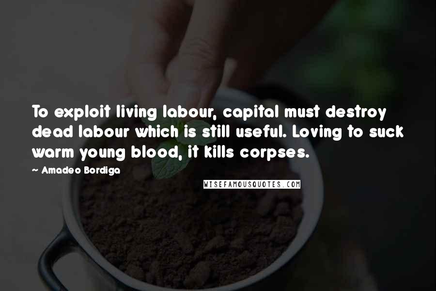 Amadeo Bordiga Quotes: To exploit living labour, capital must destroy dead labour which is still useful. Loving to suck warm young blood, it kills corpses.