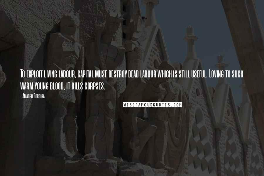 Amadeo Bordiga Quotes: To exploit living labour, capital must destroy dead labour which is still useful. Loving to suck warm young blood, it kills corpses.