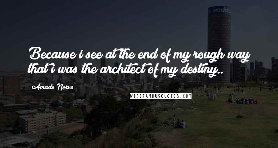 Amado Nervo Quotes: Because i see at the end of my rough way that i was the architect of my destiny..