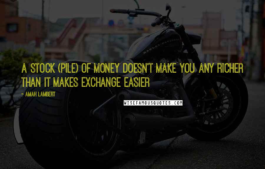 Amah Lambert Quotes: A stock (pile) of money doesn't make you any richer than it makes exchange easier