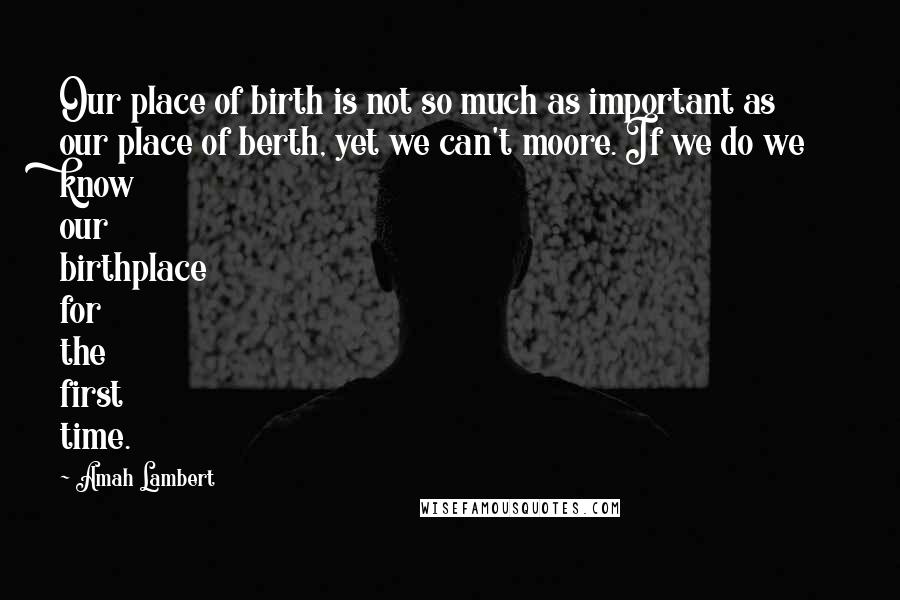 Amah Lambert Quotes: Our place of birth is not so much as important as our place of berth, yet we can't moore. If we do we know our birthplace for the first time.