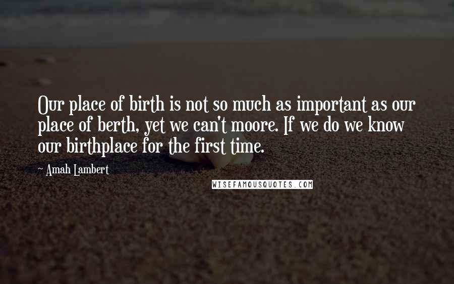 Amah Lambert Quotes: Our place of birth is not so much as important as our place of berth, yet we can't moore. If we do we know our birthplace for the first time.