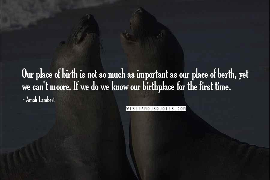 Amah Lambert Quotes: Our place of birth is not so much as important as our place of berth, yet we can't moore. If we do we know our birthplace for the first time.