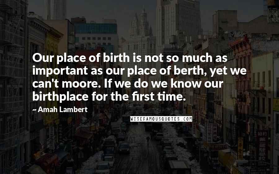 Amah Lambert Quotes: Our place of birth is not so much as important as our place of berth, yet we can't moore. If we do we know our birthplace for the first time.