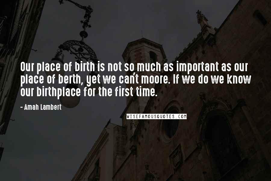 Amah Lambert Quotes: Our place of birth is not so much as important as our place of berth, yet we can't moore. If we do we know our birthplace for the first time.
