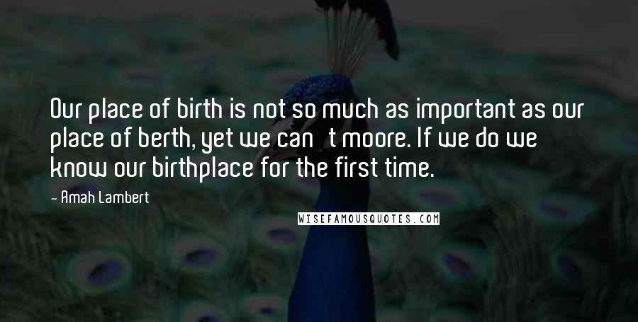 Amah Lambert Quotes: Our place of birth is not so much as important as our place of berth, yet we can't moore. If we do we know our birthplace for the first time.