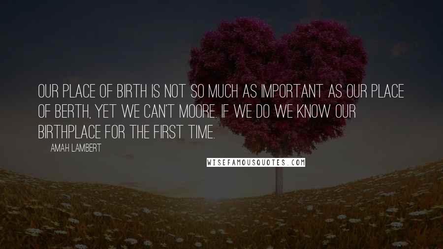 Amah Lambert Quotes: Our place of birth is not so much as important as our place of berth, yet we can't moore. If we do we know our birthplace for the first time.