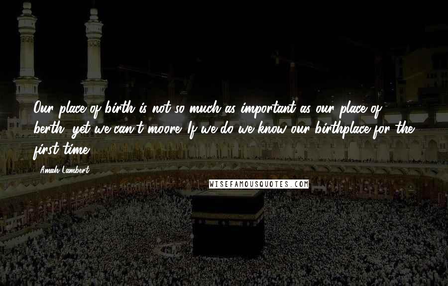 Amah Lambert Quotes: Our place of birth is not so much as important as our place of berth, yet we can't moore. If we do we know our birthplace for the first time.