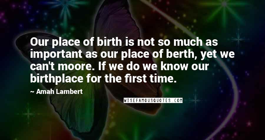 Amah Lambert Quotes: Our place of birth is not so much as important as our place of berth, yet we can't moore. If we do we know our birthplace for the first time.