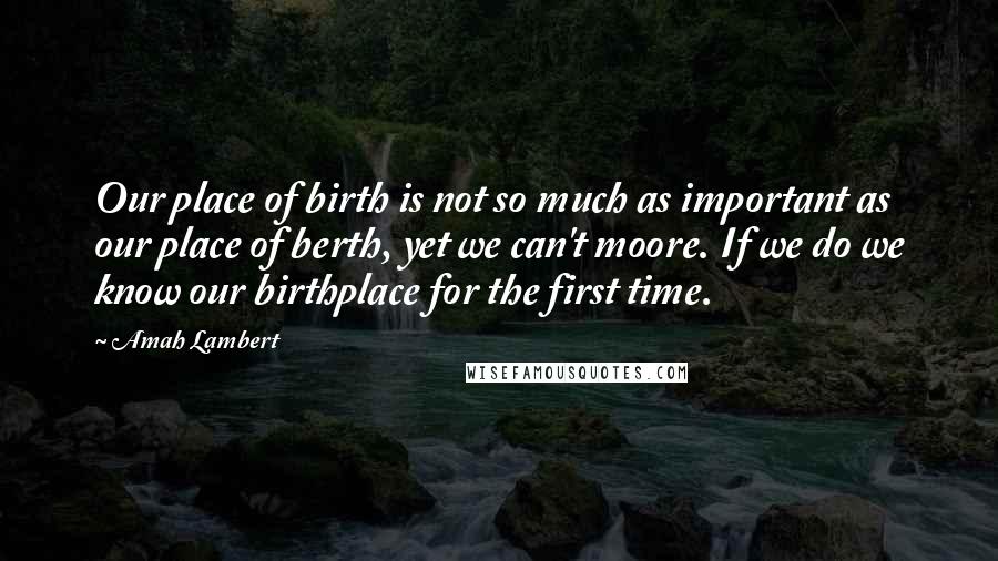 Amah Lambert Quotes: Our place of birth is not so much as important as our place of berth, yet we can't moore. If we do we know our birthplace for the first time.