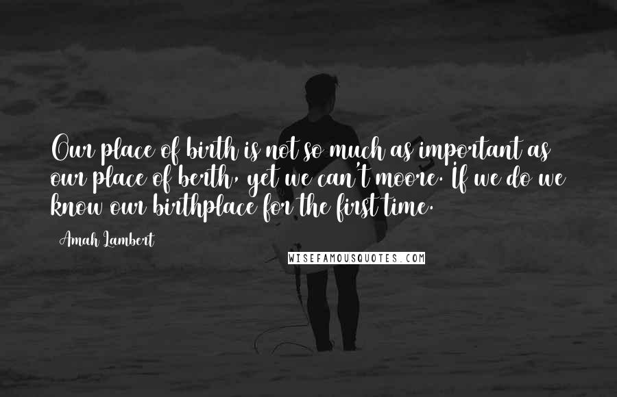 Amah Lambert Quotes: Our place of birth is not so much as important as our place of berth, yet we can't moore. If we do we know our birthplace for the first time.