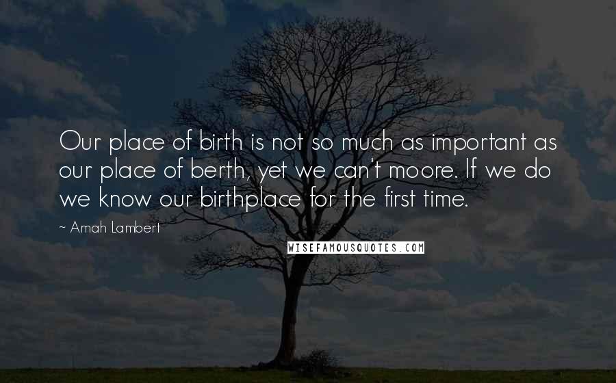 Amah Lambert Quotes: Our place of birth is not so much as important as our place of berth, yet we can't moore. If we do we know our birthplace for the first time.