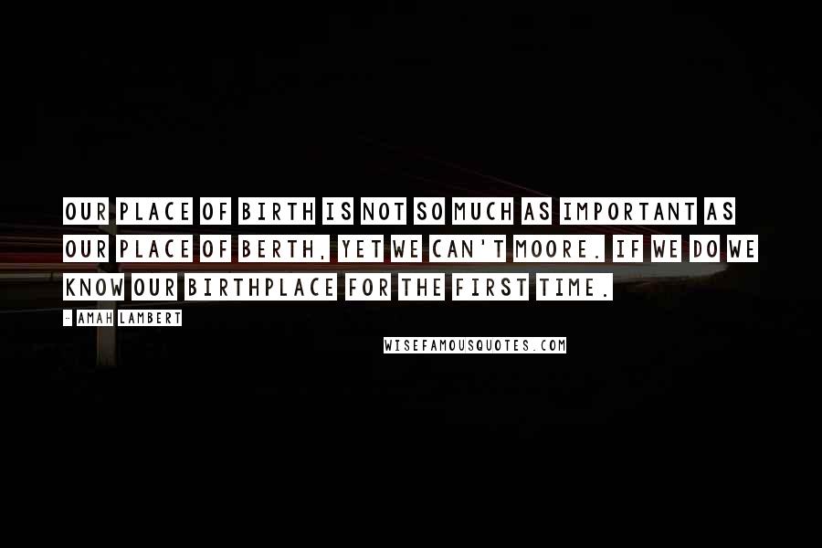 Amah Lambert Quotes: Our place of birth is not so much as important as our place of berth, yet we can't moore. If we do we know our birthplace for the first time.