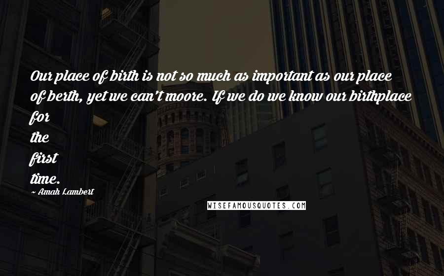 Amah Lambert Quotes: Our place of birth is not so much as important as our place of berth, yet we can't moore. If we do we know our birthplace for the first time.