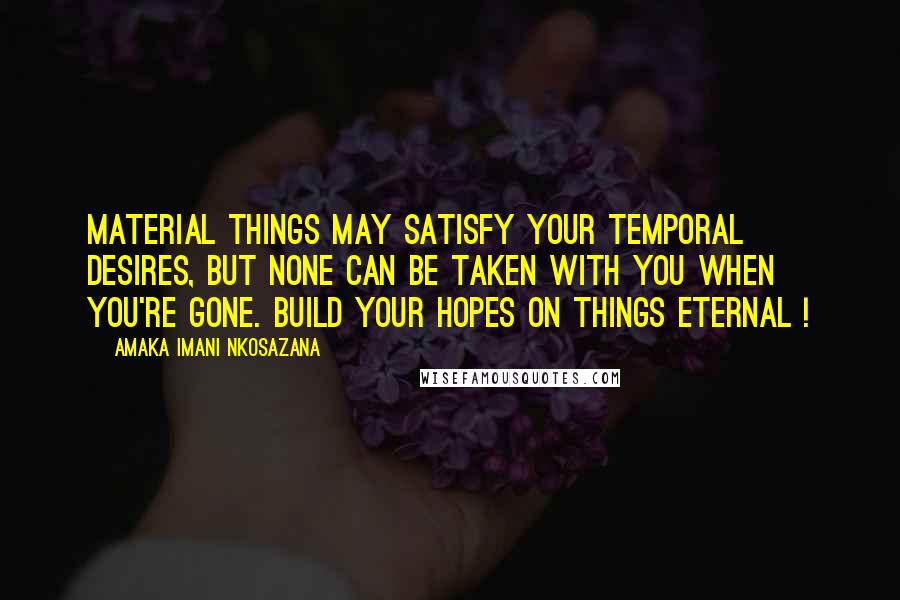 Amaka Imani Nkosazana Quotes: Material things may satisfy your temporal desires, but none can be taken with you when you're gone. Build your hopes on things eternal !