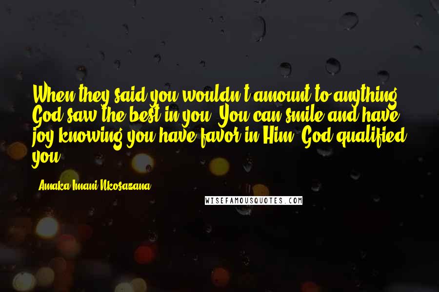 Amaka Imani Nkosazana Quotes: When they said you wouldn't amount to anything, God saw the best in you. You can smile and have joy knowing you have favor in Him. God qualified you.