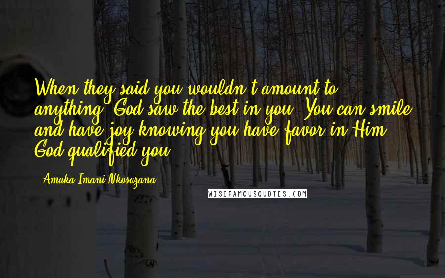 Amaka Imani Nkosazana Quotes: When they said you wouldn't amount to anything, God saw the best in you. You can smile and have joy knowing you have favor in Him. God qualified you.