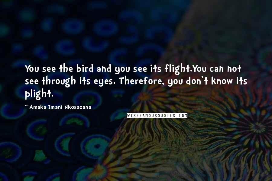 Amaka Imani Nkosazana Quotes: You see the bird and you see its flight.You can not see through its eyes. Therefore, you don't know its plight.