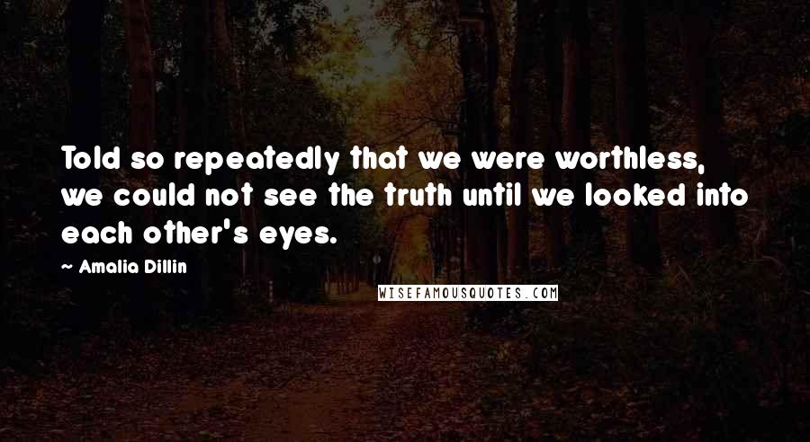Amalia Dillin Quotes: Told so repeatedly that we were worthless, we could not see the truth until we looked into each other's eyes.