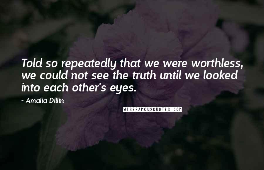 Amalia Dillin Quotes: Told so repeatedly that we were worthless, we could not see the truth until we looked into each other's eyes.