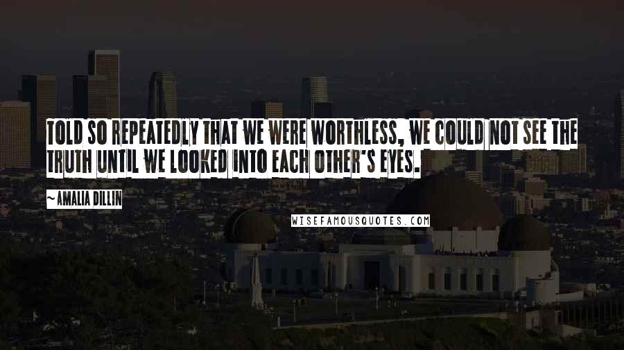 Amalia Dillin Quotes: Told so repeatedly that we were worthless, we could not see the truth until we looked into each other's eyes.