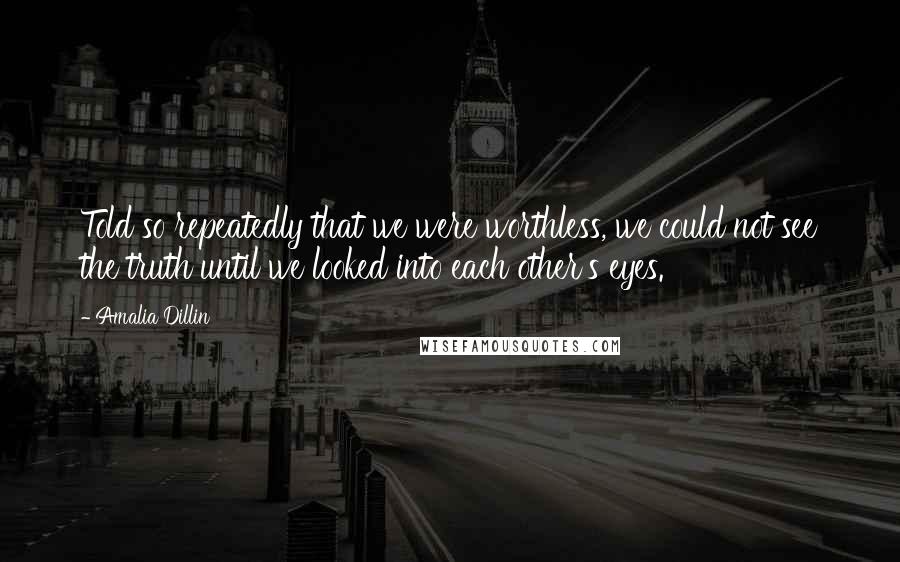 Amalia Dillin Quotes: Told so repeatedly that we were worthless, we could not see the truth until we looked into each other's eyes.